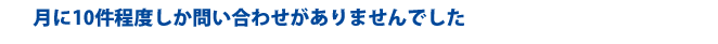 月に10件程度しか問い合わせがありませんでした