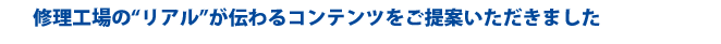 修理工場の“リアル”が伝わるコンテンツをご提案いただきました