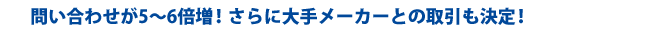 問い合わせ5~6倍増!さらに大手メーカーとの取引も決定!