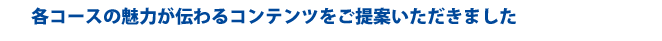 各コースの魅力が伝わるコンテンツをご提案いただきました