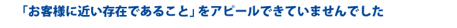 「お客様に近い存在であること」をアピールできていませんでした
