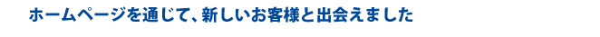ホームページを通じて、新しいお客様と出会えました