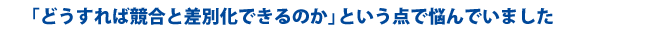 「どうすれば競合と差別化できるのか」という点で悩んでいました