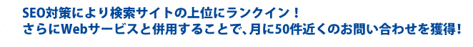 SEO対策により検索サイトの上位にランクイン!
さらにWebサービスと併用することで、月に50件近くのお問い合わせを獲得!