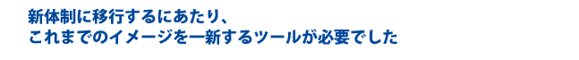 新体制に移行するにあたり、これまでのイメージを一新するツールが必要でした