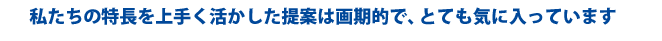 私たちの特長を上手く活かした提案は画期的で、とても気に入っています