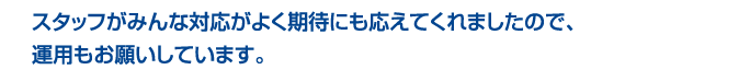 スタッフのみんなが対応がよく期待にも応えてくれましたので、運用もお願いしています。