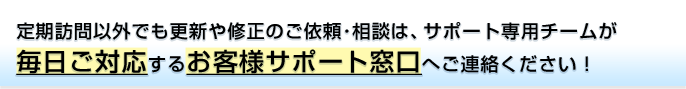 定期訪問以外でも更新や修正のご依頼･相談は、サポート専用チームが毎日ご対応するお客様サポート窓口へご連絡ください！