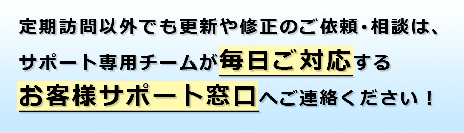 定期訪問以外でも更新や修正のご依頼･相談は、サポート専用チームが毎日ご対応するお客様サポート窓口へご連絡ください！