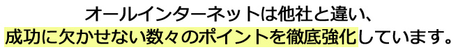 オールインターネットは他社と違い、成功に欠かせない数々のポイントを徹底強化しています。